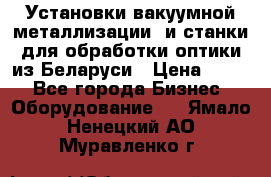 Установки вакуумной металлизации  и станки для обработки оптики из Беларуси › Цена ­ 100 - Все города Бизнес » Оборудование   . Ямало-Ненецкий АО,Муравленко г.